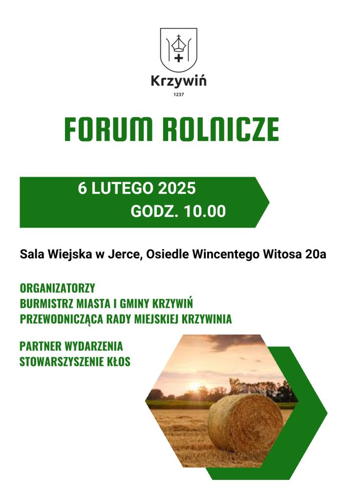 Plakat promujący Forum Rolnicze w Krzywiniu. W górnej części znajduje się herb Krzywinia z datą 1237 oraz napis 'Krzywiń'. Centralnie widnieje tytuł wydarzenia: 'FORUM ROLNICZE', zapisany dużymi, zielonymi literami. Poniżej znajdują się szczegóły: '6 LUTEGO 2025, GODZ. 10.00', również w zielonym kolorze, umieszczone na prostokątnym zielonym tle. Lokalizacja wydarzenia to 'Sala Wiejska w Jerce, Osiedle Wincentego Witosa 20a'.Organizatorzy: Burmistrz Miasta i Gminy Krzywiń oraz Przewodnicząca Rady Miejskiej Krzywinia. Partner wydarzenia: Stowarzyszenie Kłos.W dolnej części plakatu znajduje się zdjęcie przedstawiające pole z balotem siana o zachodzie słońca, umieszczone w sześciokątnym kształcie z zieloną ramką. Całość utrzymana w minimalistycznym stylu z przewagą białego tła i zielonych elementów.